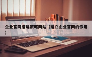 宜都企业官网搭建策略网站（建立企业官网的作用）