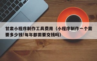 宜都甘肃小程序制作工具费用（小程序制作一个需要多少钱!每年都需要交钱吗）