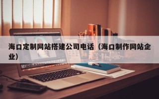 宜都海口定制网站搭建公司电话（海口制作网站企业）