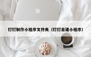 宜都钉钉制作小程序文件夹（钉钉自建小程序）