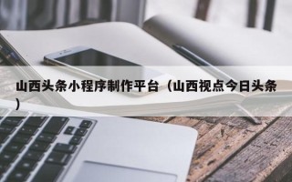 宜都山西头条小程序制作平台（山西视点今日头条）